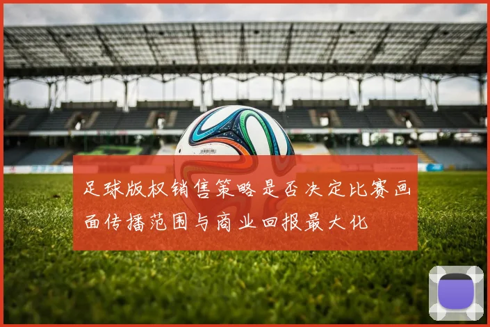足球版权销售策略是否决定比赛画面传播范围与商业回报最大化