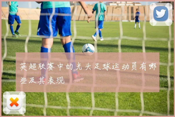 英超联赛中的光头足球运动员有哪些及其表现